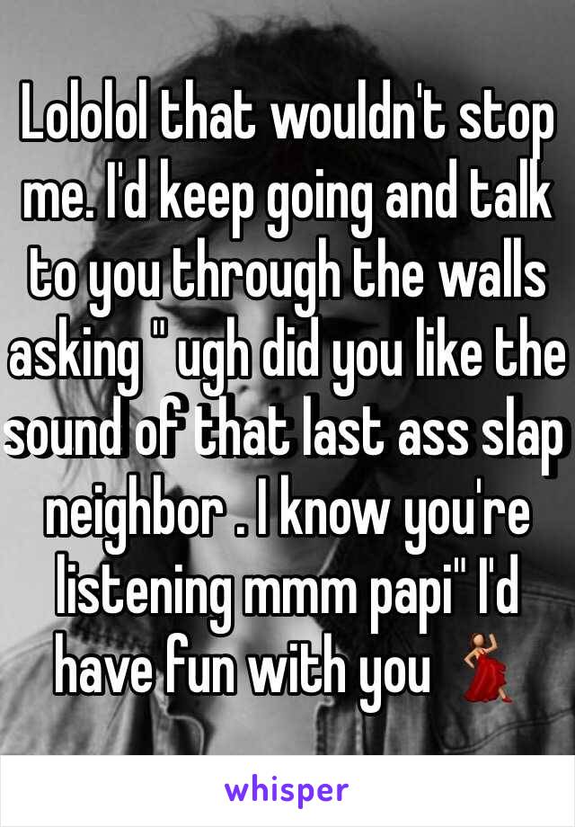 Lololol that wouldn't stop me. I'd keep going and talk to you through the walls asking " ugh did you like the sound of that last ass slap neighbor . I know you're listening mmm papi" I'd have fun with you 💃