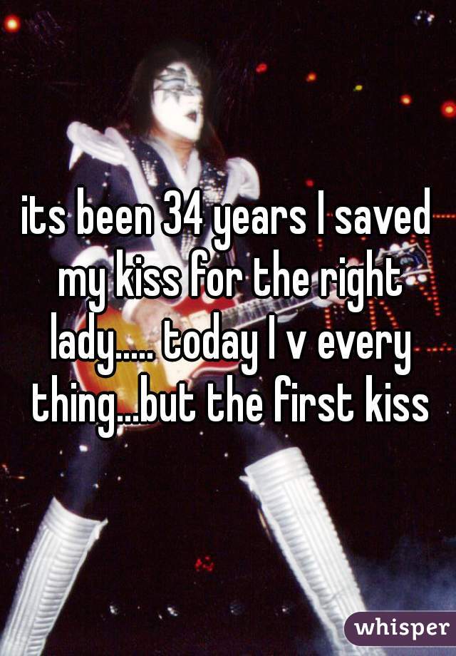 its been 34 years I saved my kiss for the right lady..... today I v every thing...but the first kiss