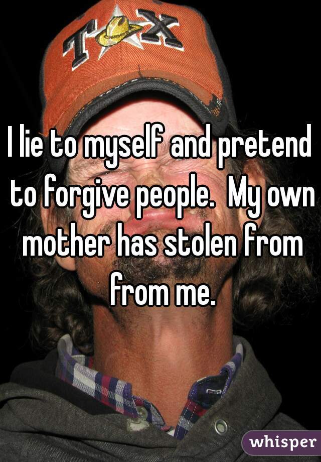 I lie to myself and pretend to forgive people.  My own mother has stolen from from me.