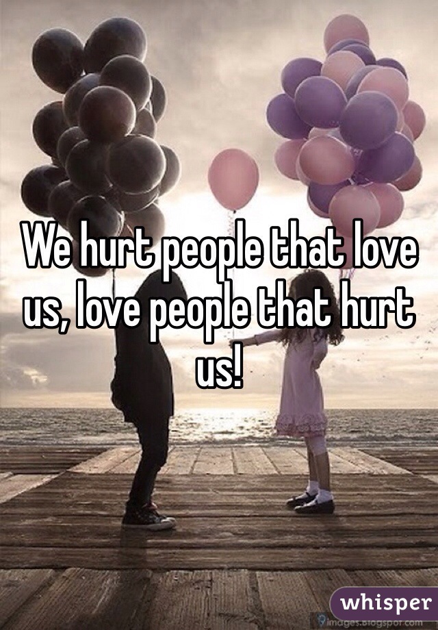 We hurt people that love us, love people that hurt us! 