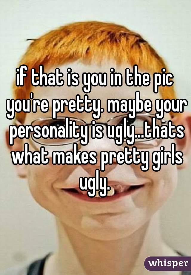 if that is you in the pic you're pretty. maybe your personality is ugly...thats what makes pretty girls ugly. 