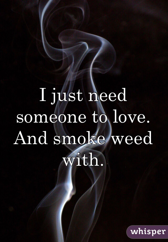 I just need someone to love. And smoke weed with.