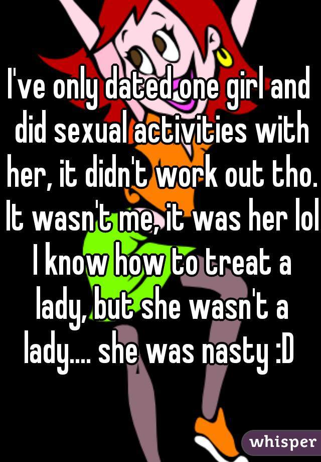 I've only dated one girl and did sexual activities with her, it didn't work out tho. It wasn't me, it was her lol I know how to treat a lady, but she wasn't a lady.... she was nasty :D 