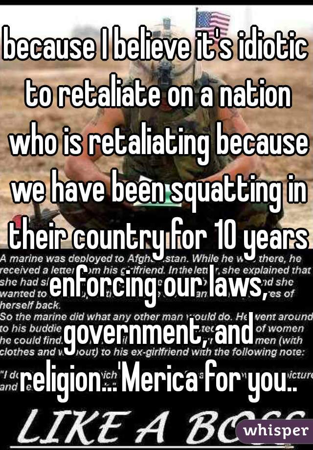 because I believe it's idiotic to retaliate on a nation who is retaliating because we have been squatting in their country for 10 years enforcing our laws, government, and religion...'Merica for you..