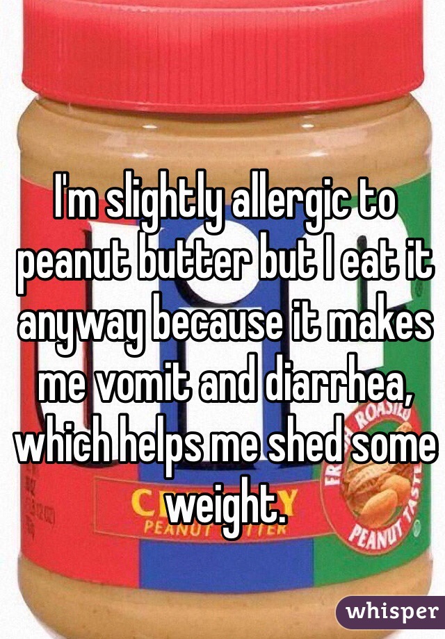 I'm slightly allergic to peanut butter but I eat it anyway because it makes me vomit and diarrhea, which helps me shed some weight. 