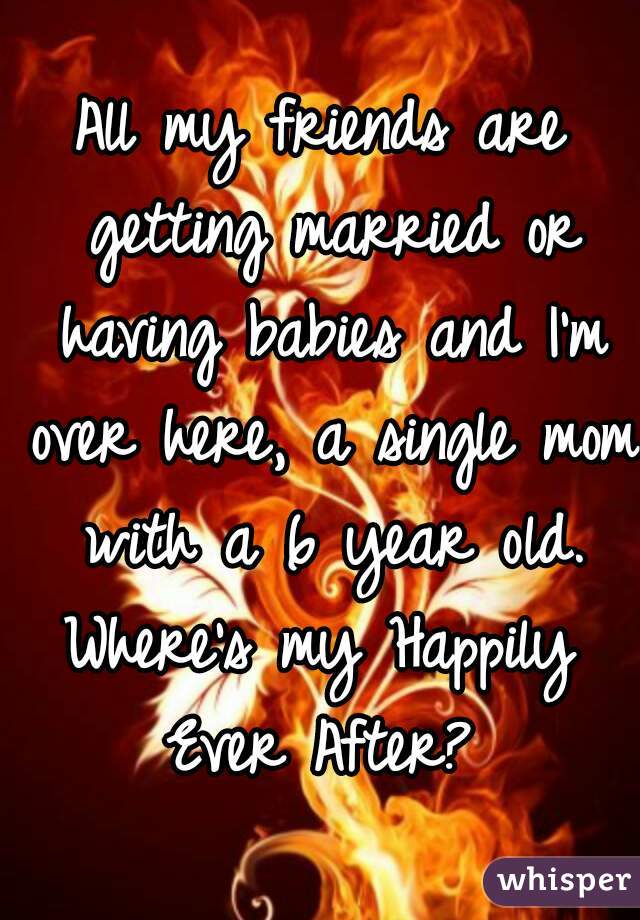 All my friends are getting married or having babies and I'm over here, a single mom with a 6 year old.

Where's my Happily Ever After? 