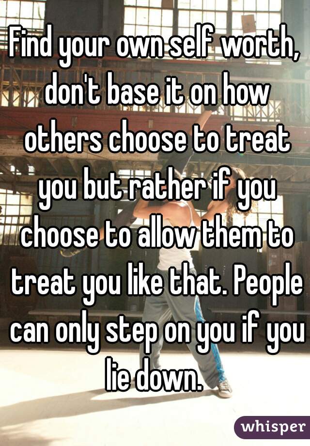 Find your own self worth, don't base it on how others choose to treat you but rather if you choose to allow them to treat you like that. People can only step on you if you lie down. 
