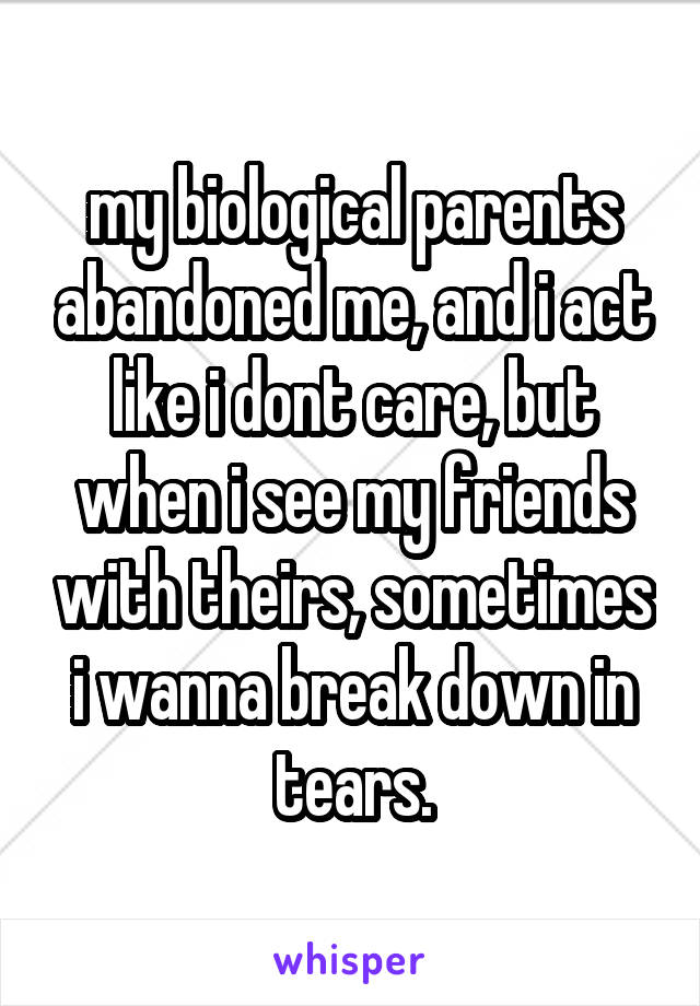 my biological parents abandoned me, and i act like i dont care, but when i see my friends with theirs, sometimes i wanna break down in tears.