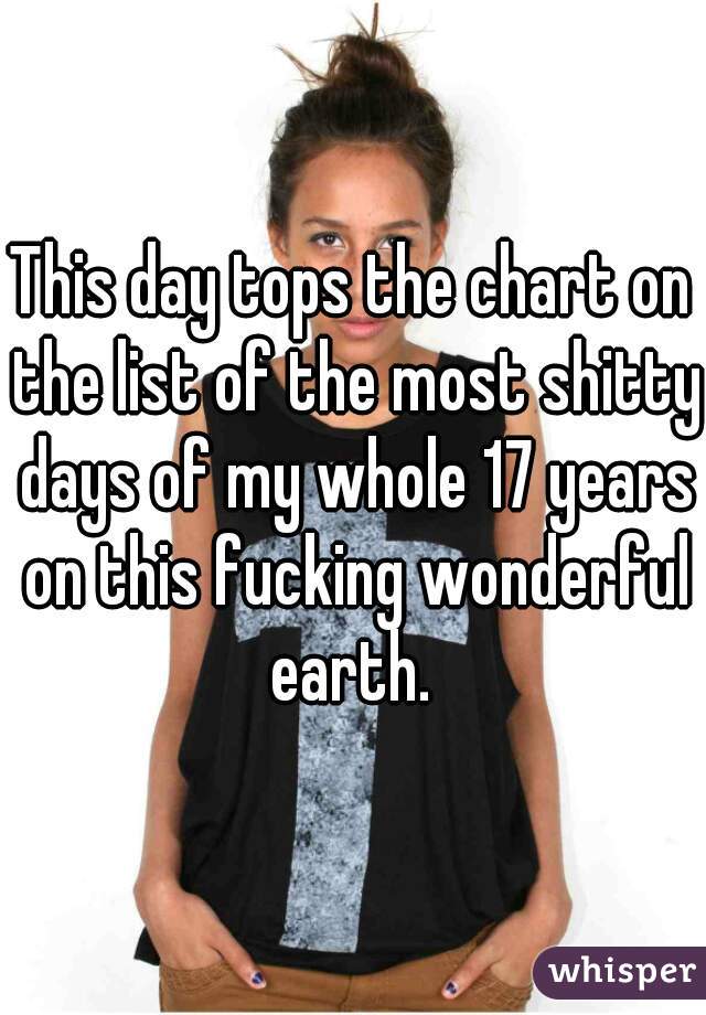 This day tops the chart on the list of the most shitty days of my whole 17 years on this fucking wonderful earth. 