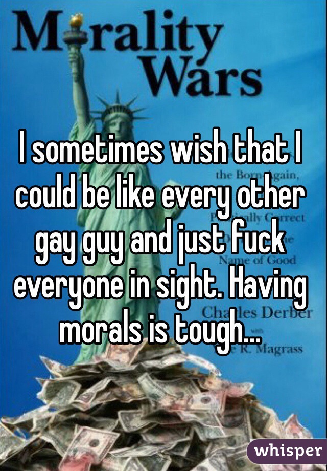I sometimes wish that I could be like every other gay guy and just fuck everyone in sight. Having morals is tough...