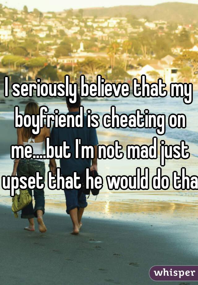 I seriously believe that my boyfriend is cheating on me....but I'm not mad just upset that he would do that