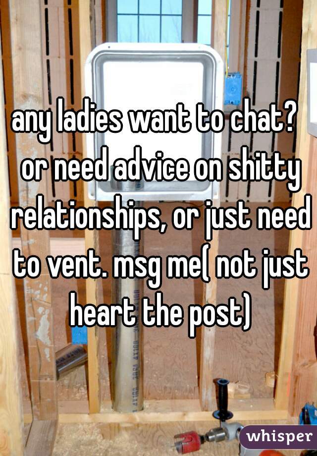 any ladies want to chat?  or need advice on shitty relationships, or just need to vent. msg me( not just heart the post)