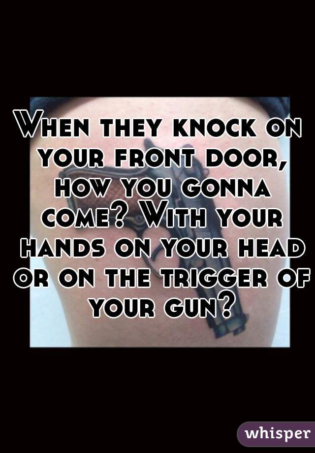 When they knock on your front door, how you gonna come? With your hands on your head or on the trigger of your gun?