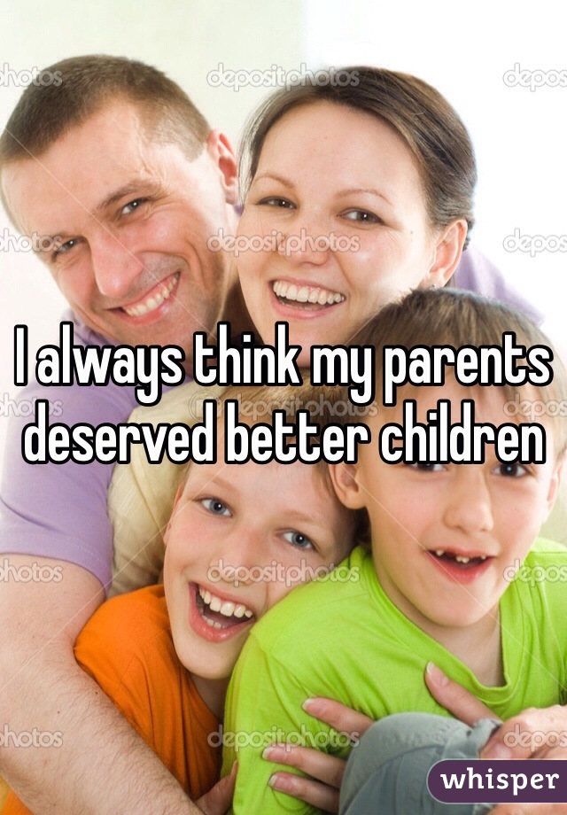 I always think my parents deserved better children 
