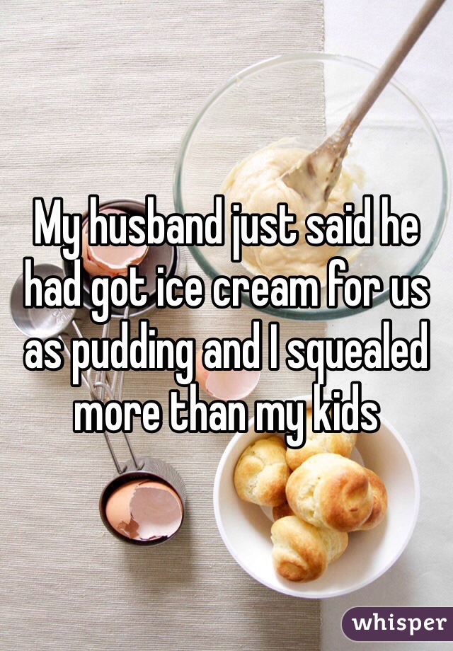 My husband just said he had got ice cream for us as pudding and I squealed more than my kids