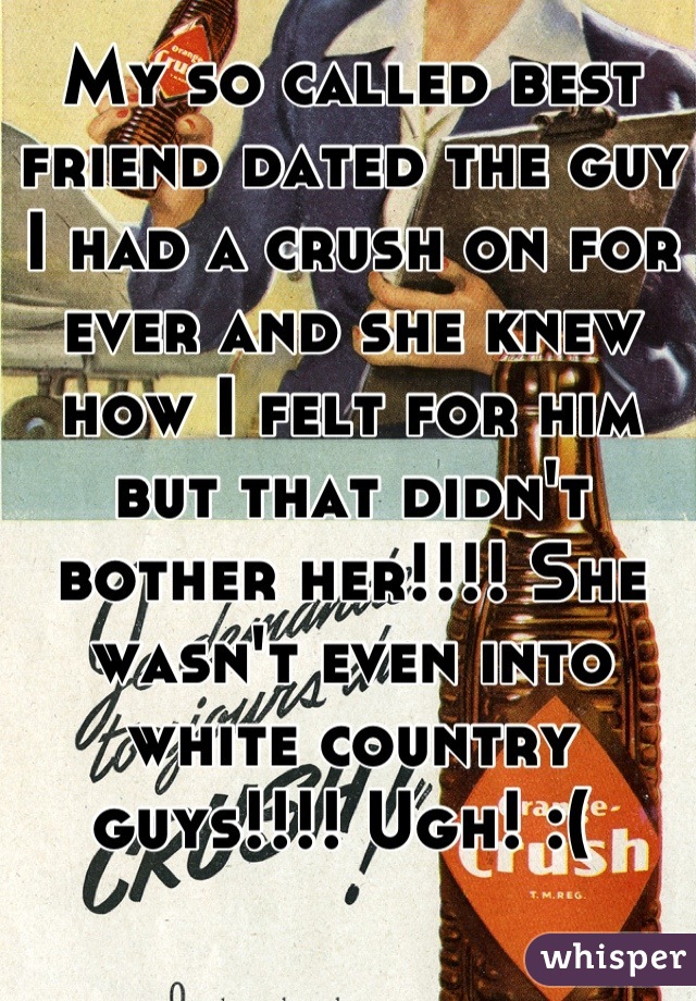 My so called best friend dated the guy I had a crush on for ever and she knew how I felt for him but that didn't bother her!!!! She wasn't even into white country guys!!!! Ugh! :( 