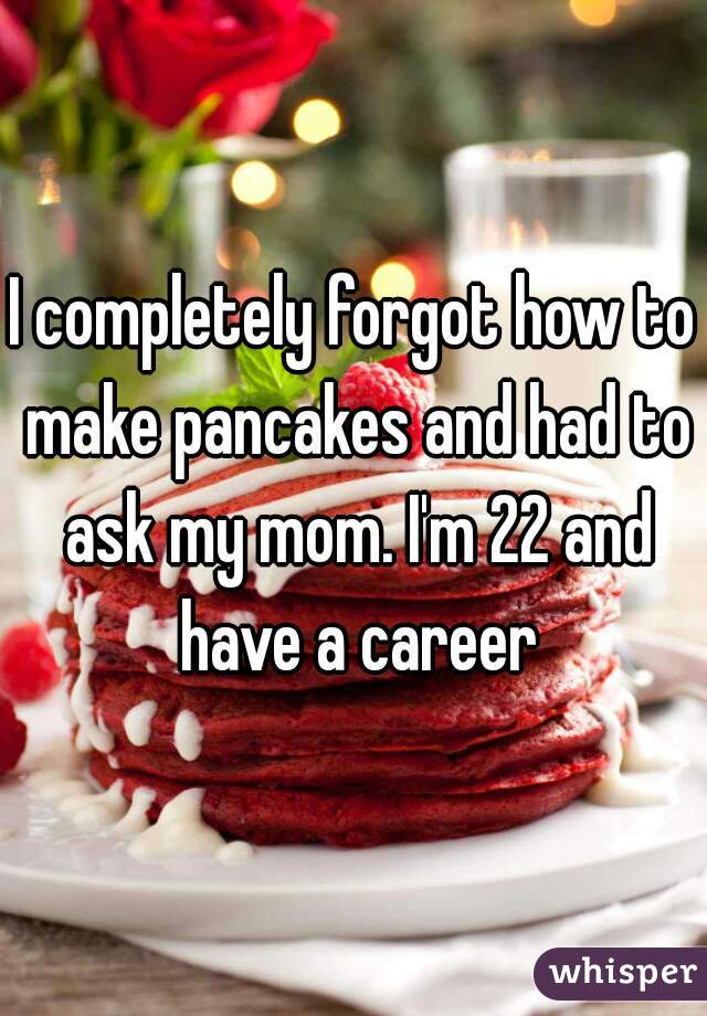 I completely forgot how to make pancakes and had to ask my mom. I'm 22 and have a career