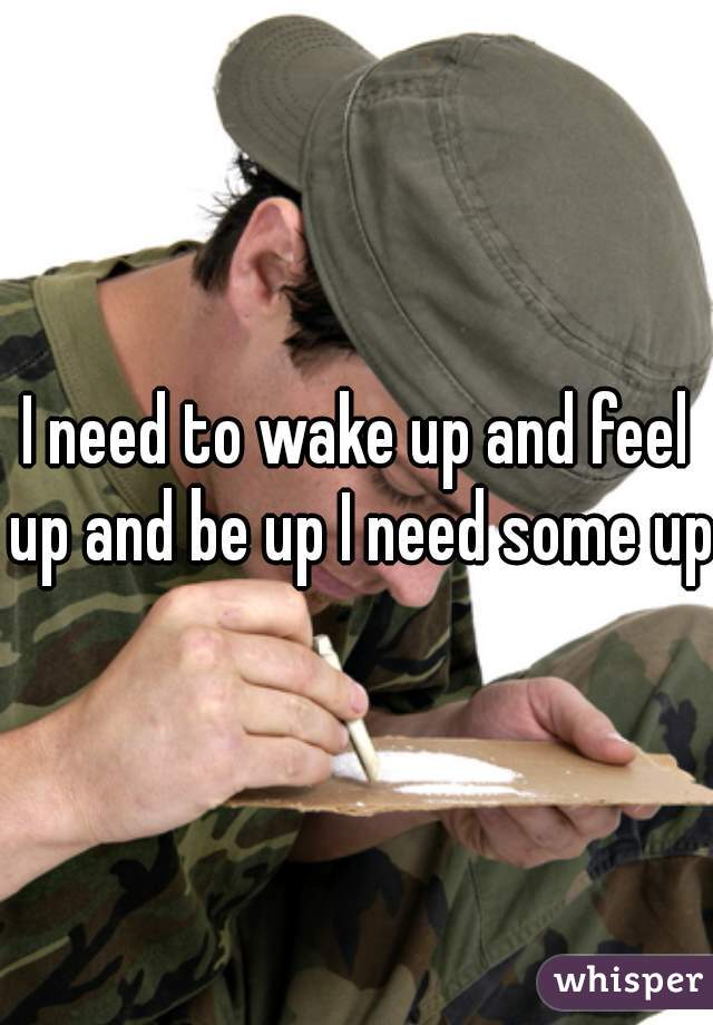I need to wake up and feel up and be up I need some up