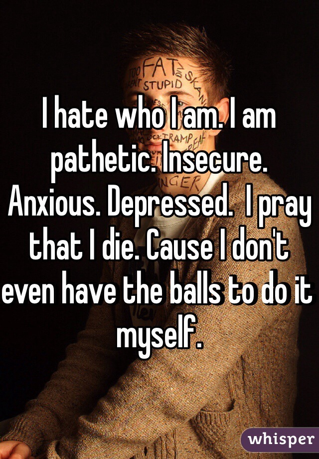 I hate who I am. I am pathetic. Insecure. Anxious. Depressed.  I pray that I die. Cause I don't even have the balls to do it myself. 