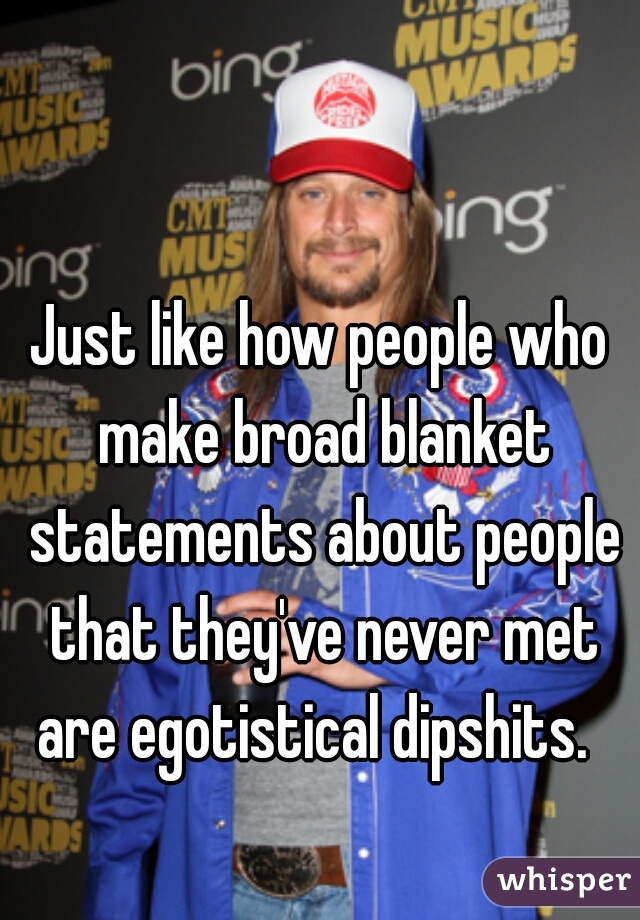 Just like how people who make broad blanket statements about people that they've never met are egotistical dipshits.  