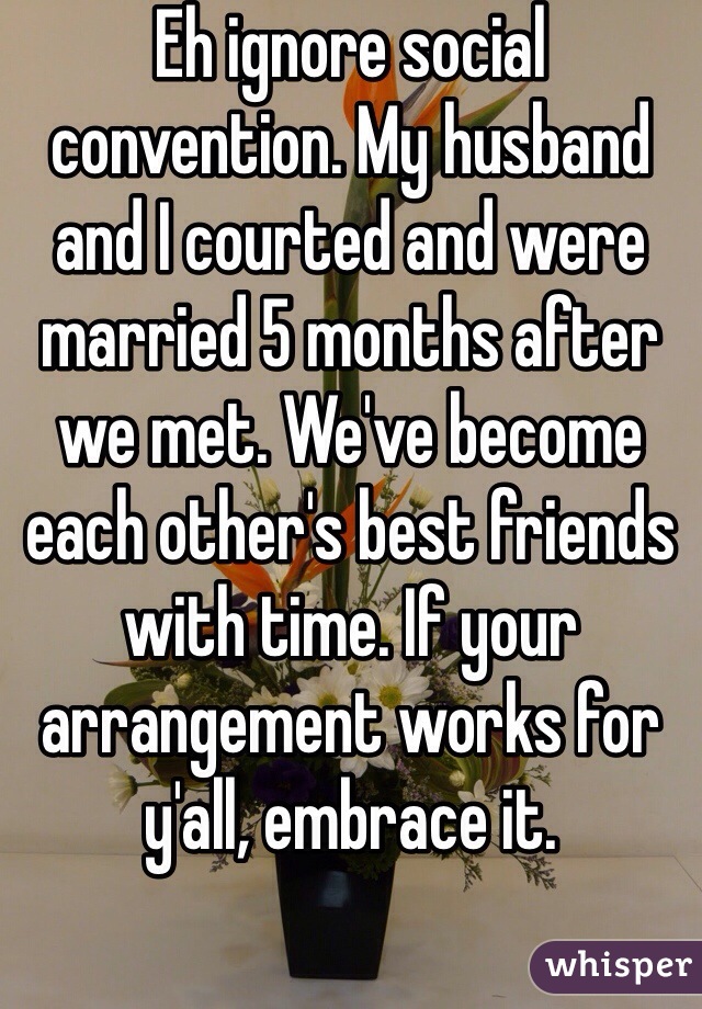 Eh ignore social convention. My husband and I courted and were married 5 months after we met. We've become each other's best friends with time. If your arrangement works for y'all, embrace it.