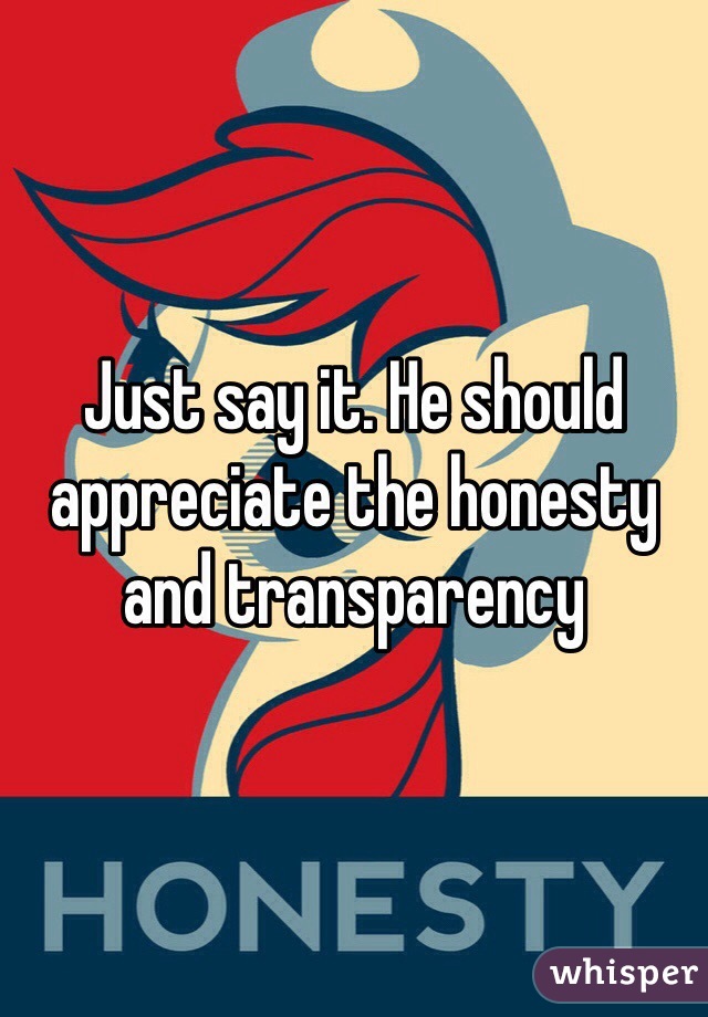 Just say it. He should appreciate the honesty and transparency 