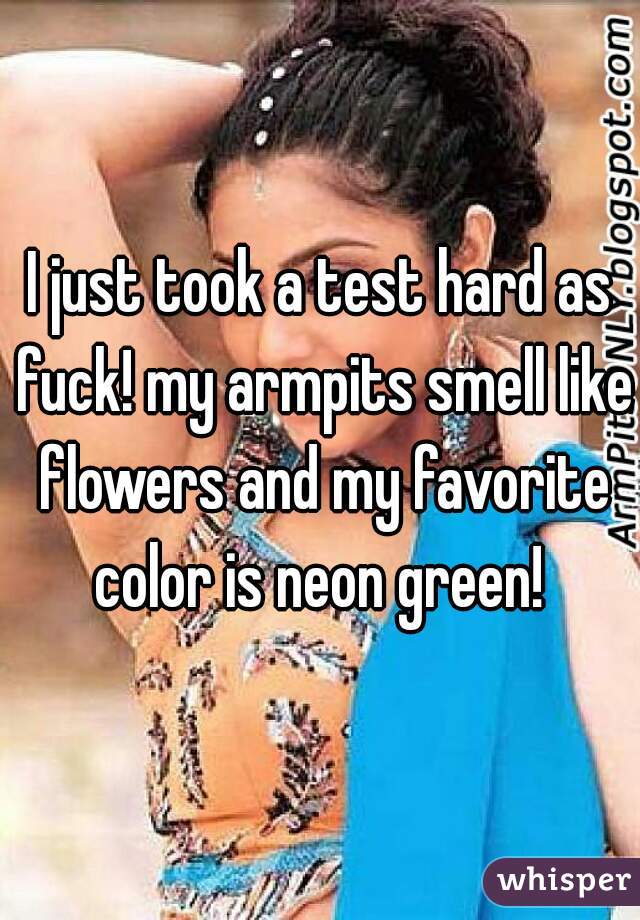 I just took a test hard as fuck! my armpits smell like flowers and my favorite color is neon green! 