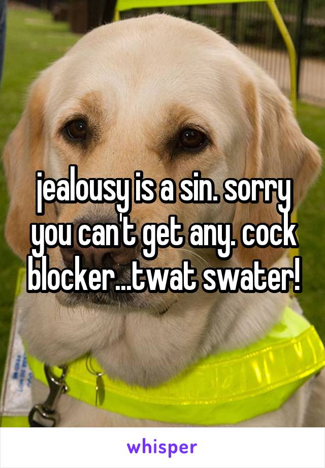 jealousy is a sin. sorry you can't get any. cock blocker...twat swater!