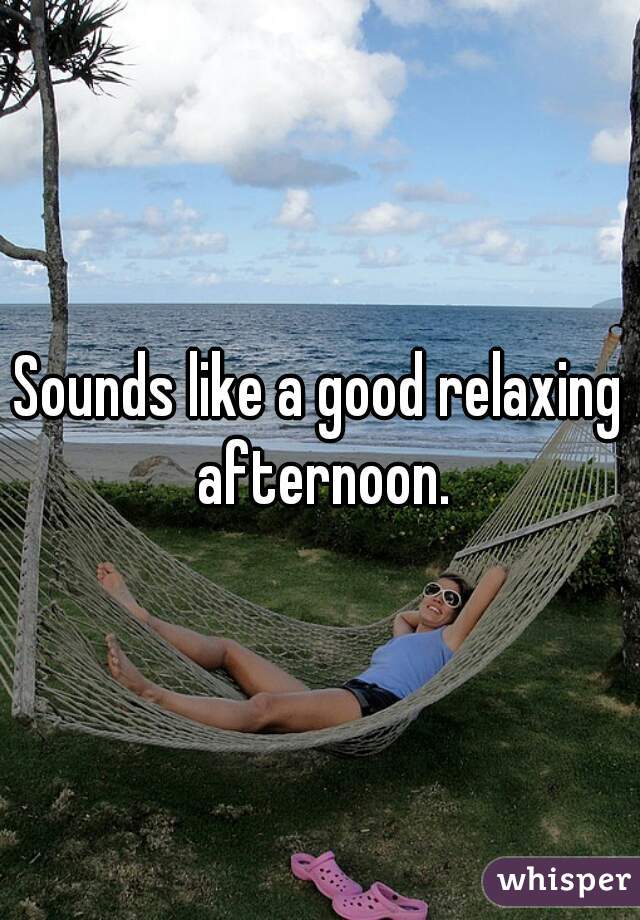 Sounds like a good relaxing afternoon.