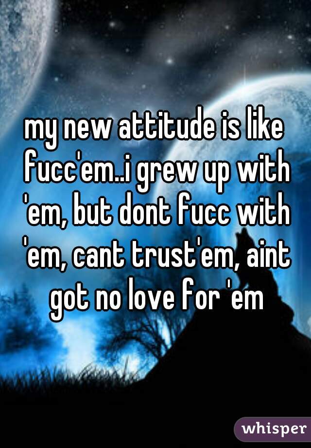 my new attitude is like fucc'em..i grew up with 'em, but dont fucc with 'em, cant trust'em, aint got no love for 'em