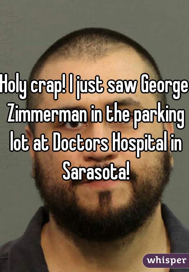 Holy crap! I just saw George Zimmerman in the parking lot at Doctors Hospital in Sarasota!
