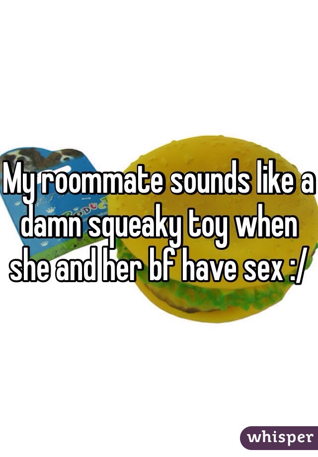 My roommate sounds like a damn squeaky toy when she and her bf have sex :/