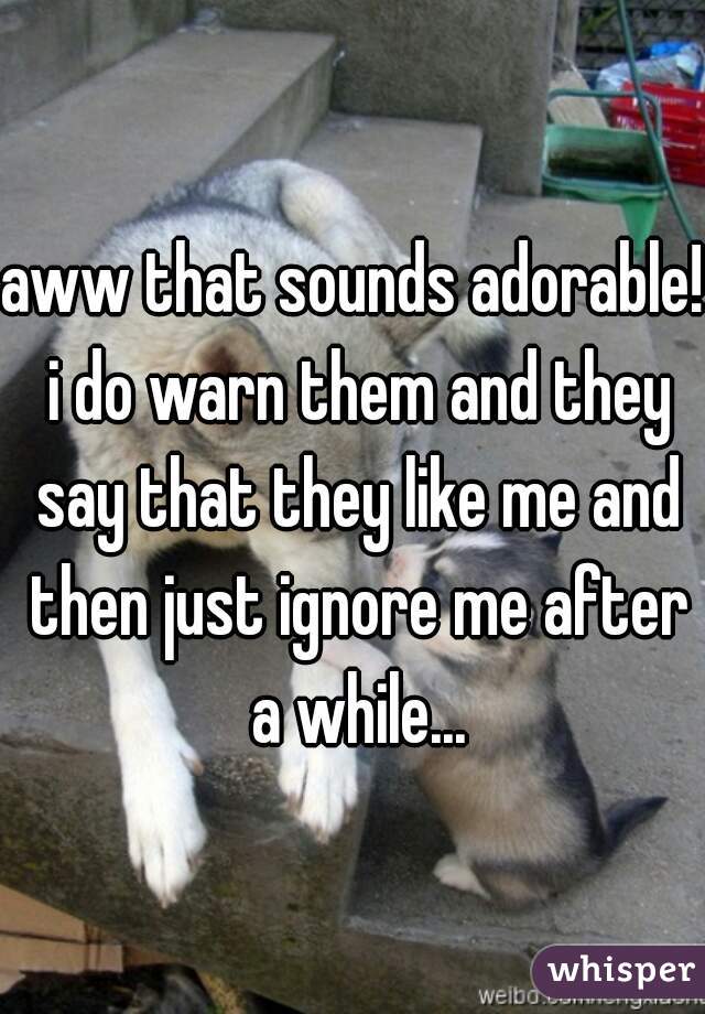 aww that sounds adorable! i do warn them and they say that they like me and then just ignore me after a while...