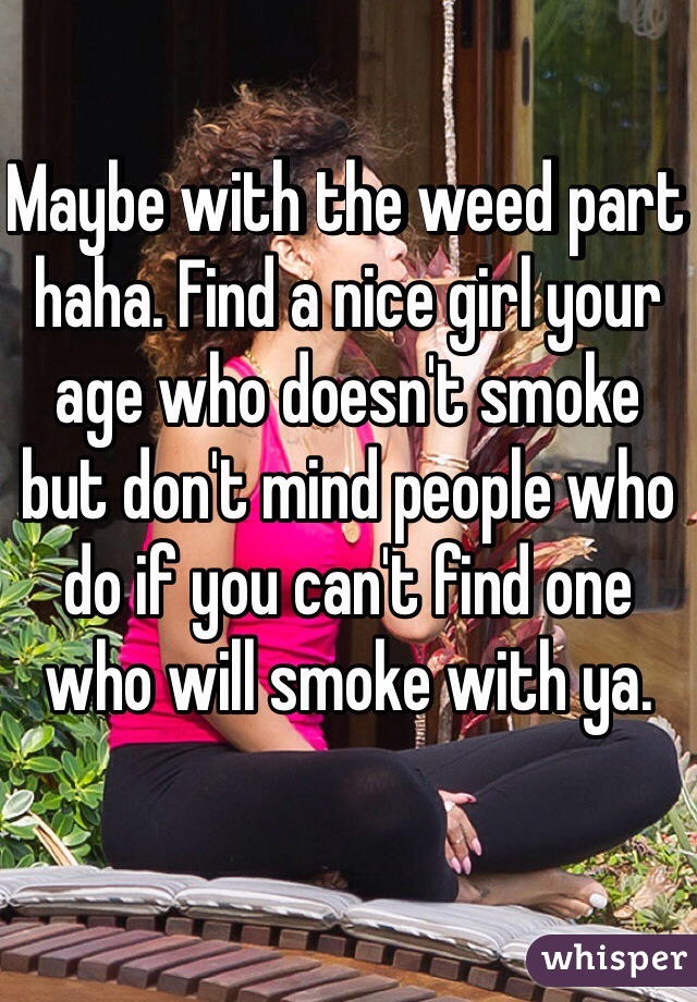 Maybe with the weed part haha. Find a nice girl your age who doesn't smoke but don't mind people who do if you can't find one who will smoke with ya. 