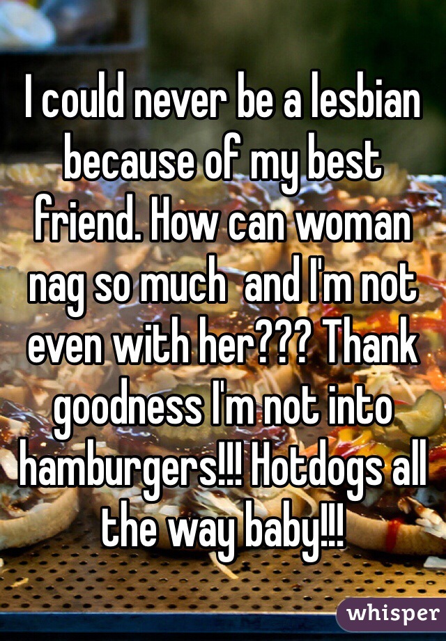 I could never be a lesbian because of my best friend. How can woman nag so much  and I'm not even with her??? Thank goodness I'm not into hamburgers!!! Hotdogs all the way baby!!!