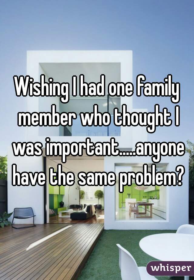 Wishing I had one family member who thought I was important.....anyone have the same problem?