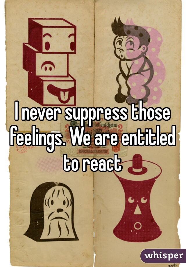 I never suppress those feelings. We are entitled to react