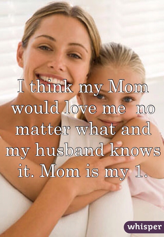 I think my Mom would love me  no matter what and my husband knows it. Mom is my 1.