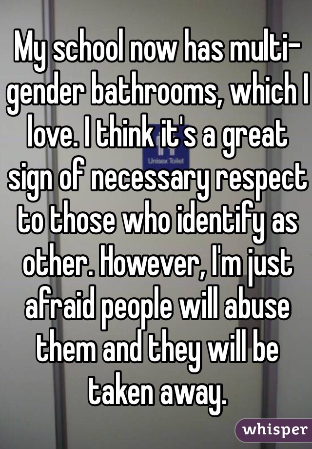 My school now has multi-gender bathrooms, which I love. I think it's a great sign of necessary respect to those who identify as other. However, I'm just afraid people will abuse them and they will be taken away.