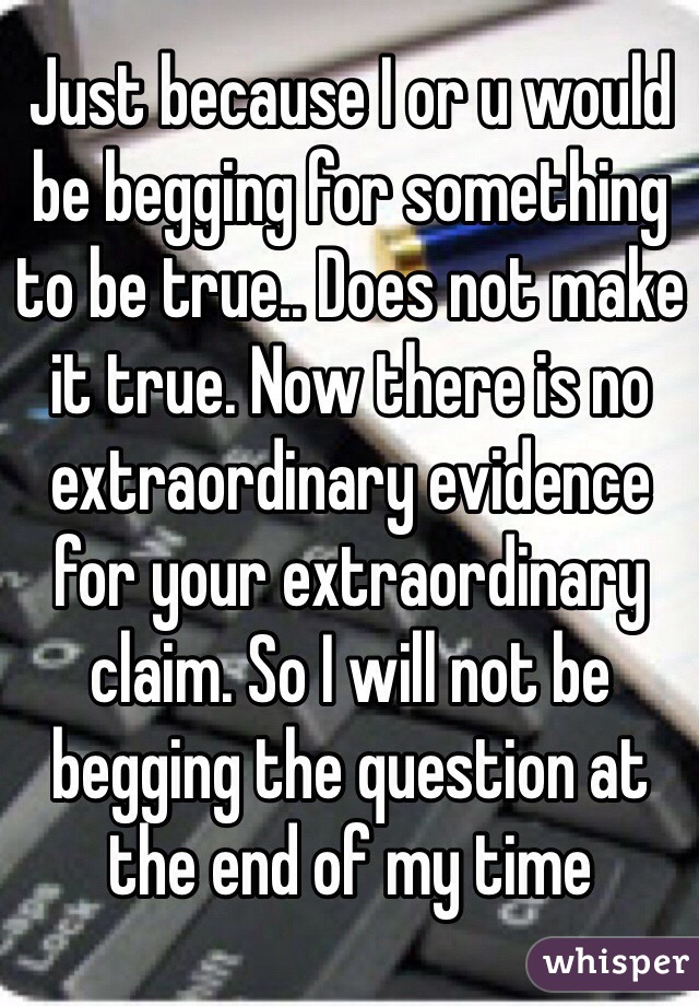 Just because I or u would be begging for something to be true.. Does not make it true. Now there is no extraordinary evidence for your extraordinary claim. So I will not be begging the question at the end of my time