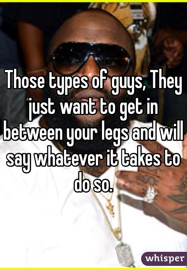 Those types of guys, They just want to get in between your legs and will say whatever it takes to do so. 