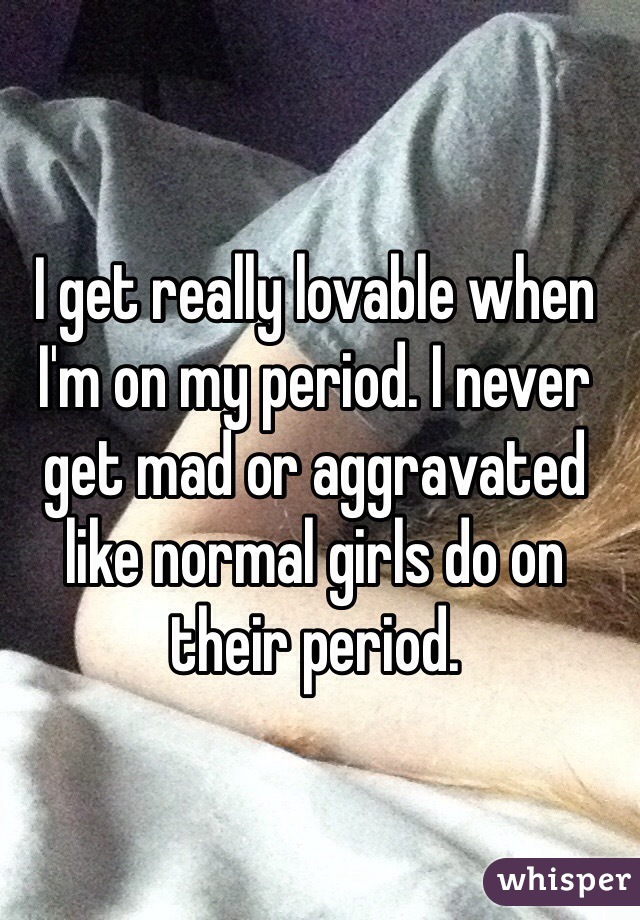 I get really lovable when I'm on my period. I never get mad or aggravated like normal girls do on their period.