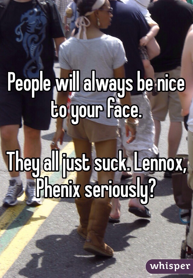 People will always be nice to your face. 

They all just suck. Lennox, Phenix seriously? 