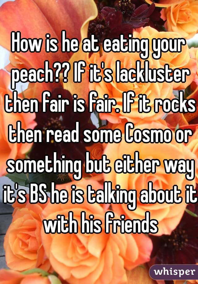 How is he at eating your peach?? If it's lackluster then fair is fair. If it rocks then read some Cosmo or something but either way it's BS he is talking about it with his friends
