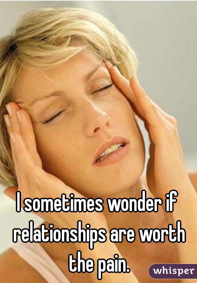 I sometimes wonder if relationships are worth the pain.