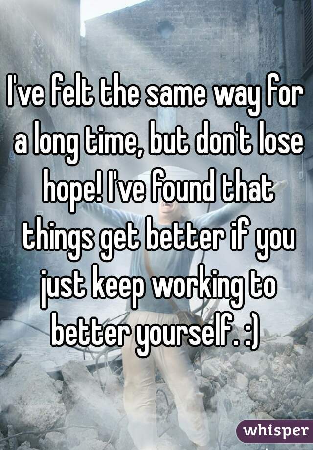 I've felt the same way for a long time, but don't lose hope! I've found that things get better if you just keep working to better yourself. :) 