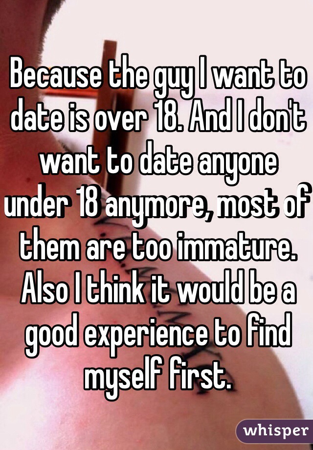 Because the guy I want to date is over 18. And I don't want to date anyone under 18 anymore, most of them are too immature. Also I think it would be a good experience to find myself first. 