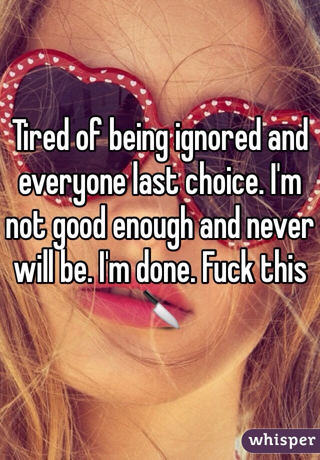 Tired of being ignored and everyone last choice. I'm not good enough and never will be. I'm done. Fuck this 🔪