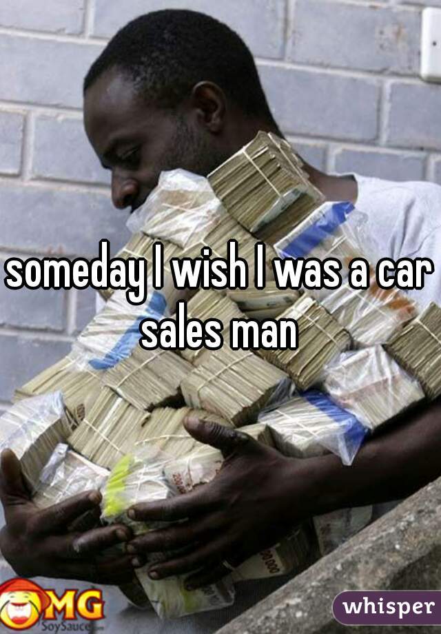 someday I wish I was a car sales man 