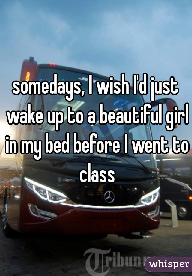 somedays, I wish I'd just wake up to a beautiful girl in my bed before I went to class